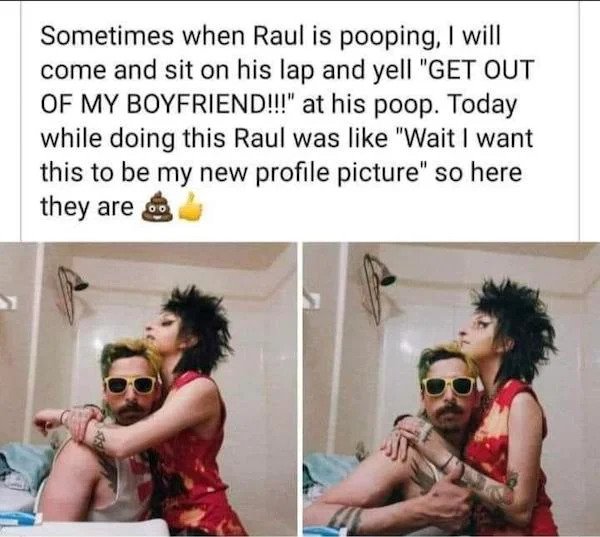 cringe - cringe pics - friendship - Sometimes when Raul is pooping, I will come and sit on his lap and yell "Get Out Of My Boyfriend!!!" at his poop. Today while doing this Raul was "Wait I want this to be my new profile picture" so here they are o