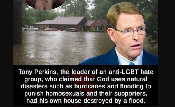 stupid people - LGBT - Tony Perkins, the leader of an antiLgbt hate group, who claimed that God uses natural disasters such as hurricanes and flooding to punish homosexuals and their supporters, had his own house destroyed by a flood.