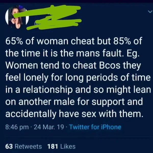 stupid people - atmosphere - 2 65% of woman cheat but 85% of the time it is the mans fault. Eg. Women tend to cheat Bcos they feel lonely for long periods of time in a relationship and so might lean on another male for support and accidentally have sex wi