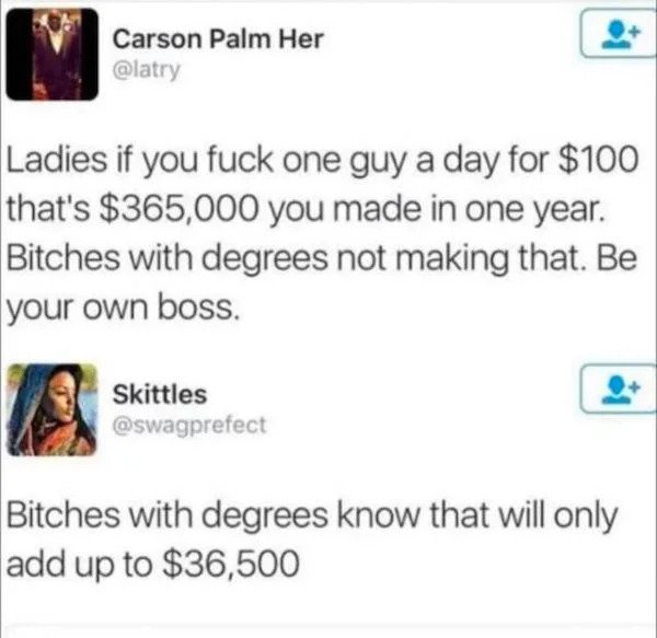 stupid people - web page - Carson Palm Her Ladies if you fuck one guy a day for $100 that's $365,000 you made in one year. Bitches with degrees not making that. Be your own boss. Skittles Bitches with degrees know that will only add up to $36,500
