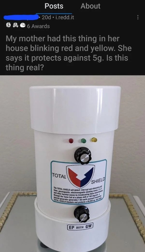 stupid people - - - Posts About 20d i.redd.it 6 Awards My mother had this thing in her house blinking red and yellow. She says it protects against 5g. Is this thing real? Total Shield The Total Shield will detect, interrupt and elimi lines, geomagnetic, e