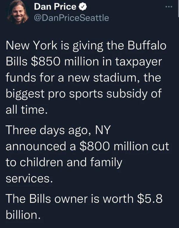 stupid people - Sunat - ... Dan Price New York is giving the Buffalo Bills $850 million in taxpayer funds for a new stadium, the biggest pro sports subsidy of all time. Three days ago, Ny announced a $800 million cut to children and family services. The B