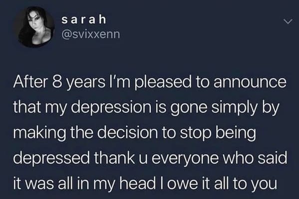 useless advice - material - sarah After 8 years I'm pleased to announce that my depression is gone simply by making the decision to stop being depressed thank u everyone who said it was all in my head I owe it all to you