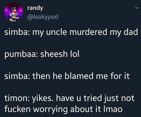useless advice - lion king meme have you tried not worrying about it - randy simba my uncle murdered my dad pumbaa sheesh lol simba then he blamed me for it timon yikes. have u tried just not fucken worrying about it Imao