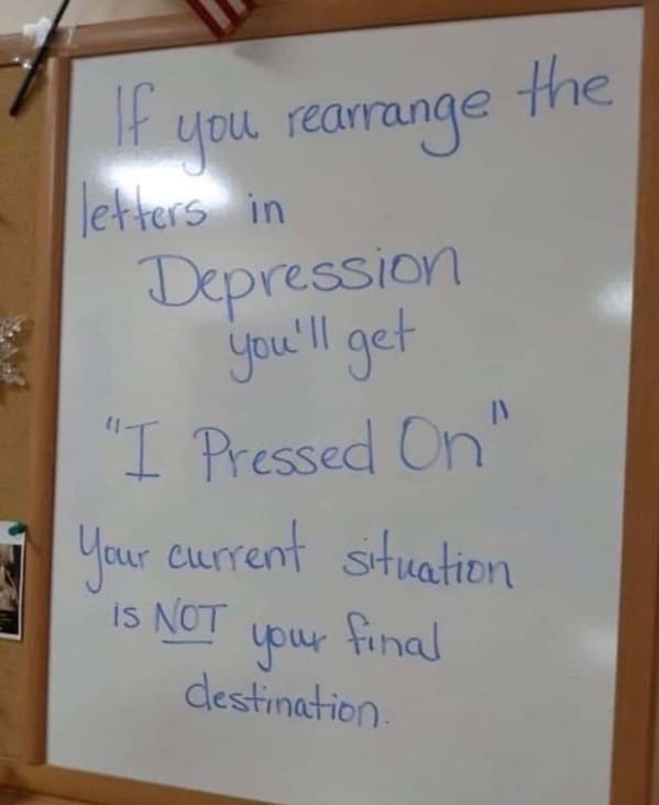 useless advice - if you rearrange the letters in depression - the If letters in Depression you'll get "I Pressed On" Your current situation is Not your final destination. you rearrange