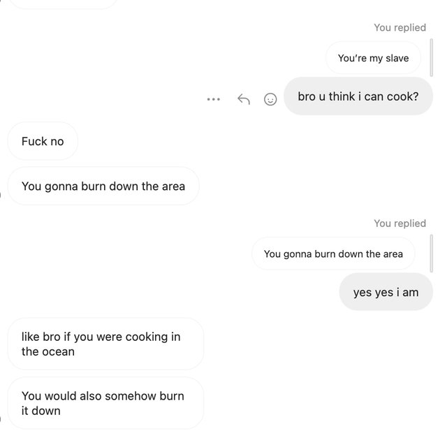 website - Fuck no You gonna burn down the area bro if you were cooking in the ocean You would also somehow burn it down S You replied You're my slave bro u think i can cook? You replied You gonna burn down the area yes yes i am