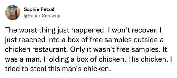 Missed the Point - The worst thing just happened. I won't recover. I just reached into a box of free samples outside a chicken restaurant. Only it wasn't free samples. It was a man. Holding a box of chicken. His chicken. I tried to steal this m