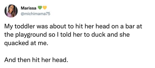 Missed the Point - My toddler was about to hit her head on a bar at the playground so I told her to duck and she quacked at me. And then hit her head.
