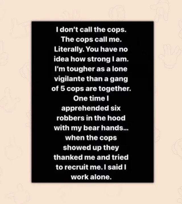 internet liars - document - I don't call the cops. The cops call me. Literally. You have no idea how strong I am. I'm tougher as a lone vigilante than a gang of 5 cops are together. One time I apprehended six robbers in the hood with my bear hands... when