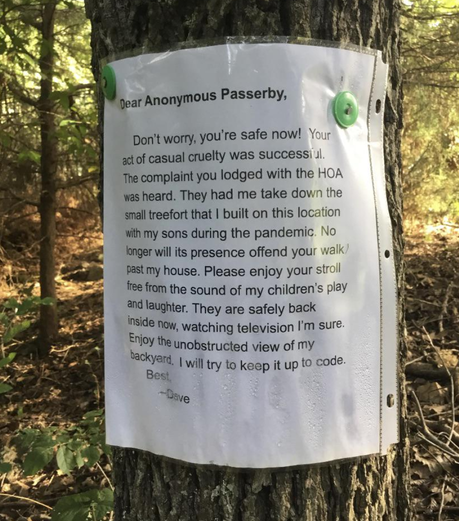 Trashy People - letter to neighbor about tree - Dear Anonymous Passerby, Don't worry, you're safe now! Your act of casual cruelty was successi al The complaint you lodged with the Hoa was heard. They had me take down the small treefort that I built on thi