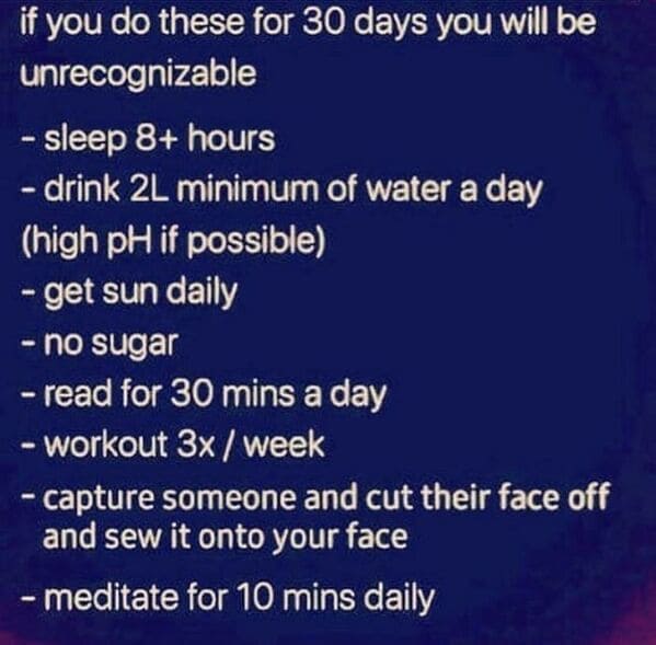 things that escalated quickly - atmosphere - if you do these for 30 days you will be unrecognizable sleep 8 hours drink 2L minimum of water a day high pH if possible get sun daily no sugar read for 30 mins a day Workout 3x week capture someone and cut the