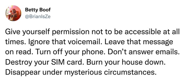 things that escalated quickly - Betty Boof Give yourself permission not to be accessible at all times. Ignore that voicemail. Leave that message on read. Turn off your phone. Don't answer emails. Destroy your Sim card. Burn your house down. Disappear unde