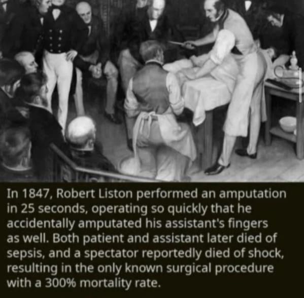 things that escalated quickly - robert liston surgery - In 1847, Robert Liston performed an amputation in 25 seconds, operating so quickly that he accidentally amputated his assistant's fingers as well. Both patient and assistant later died of sepsis, and