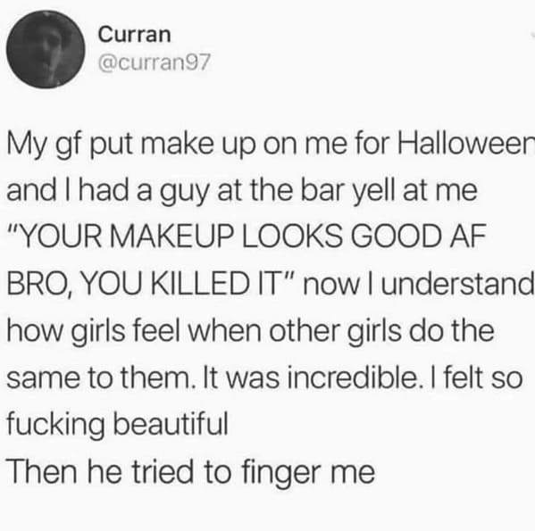 things that escalated quickly - paper - Curran My gf put make up on me for Halloween and I had a guy at the bar yell at me "Your Makeup Looks Good Af Bro, You Killed It" now I understand how girls feel when other girls do the same to them. It was incredib