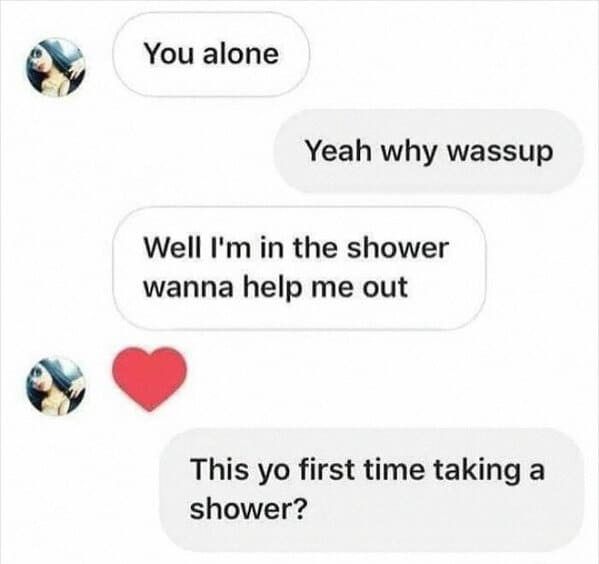things that escalated quickly - funny memes - You alone Yeah why wassup Well I'm in the shower wanna help me out This yo first time taking a shower?