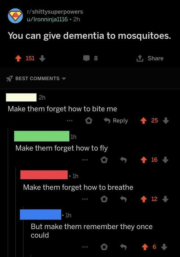 things that escalated quickly - screenshot - rshittysuperpowers uIronninja1116 2h You can give dementia to mosquitoes. 151 8 1 Best 2h Make them forget how to bite me 25 1h Make them forget how to fly 16 1h Make them forget how to breathe 12 1h But make t