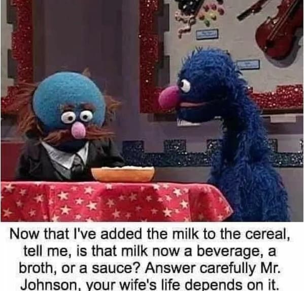 things that escalated quickly - milk in cereal a broth - 5 Now that I've added the milk to the cereal, tell me, is that milk now a beverage, a broth, or a sauce? Answer carefully Mr. Johnson, your wife's life depends on it.
