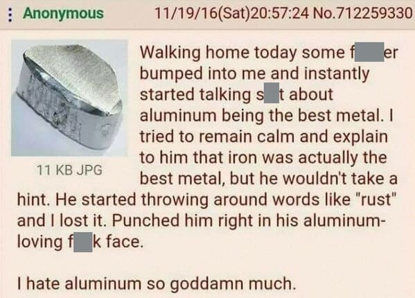 things that escalated quickly - material - Anonymous 111916Sat24 No.712259330 Walking home today some er bumped into me and instantly started talking s t about aluminum being the best metal. I tried to remain calm and explain to him that iron was actually