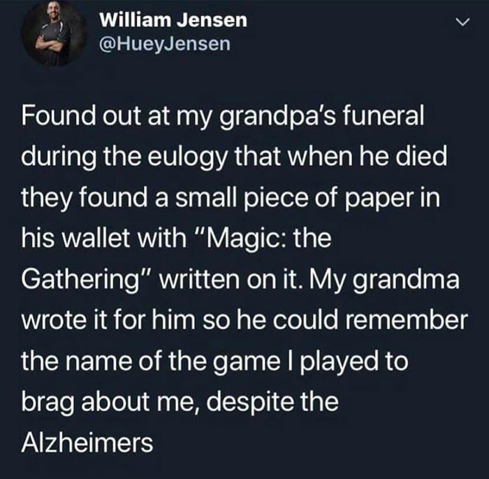 feel good photos - William Jensen Found out at my grandpa's funeral during the eulogy that when he died they found a small piece of paper in his wallet with "Magic the Gathering" written on it. My grandma wrote it for him so he could remember the name of 