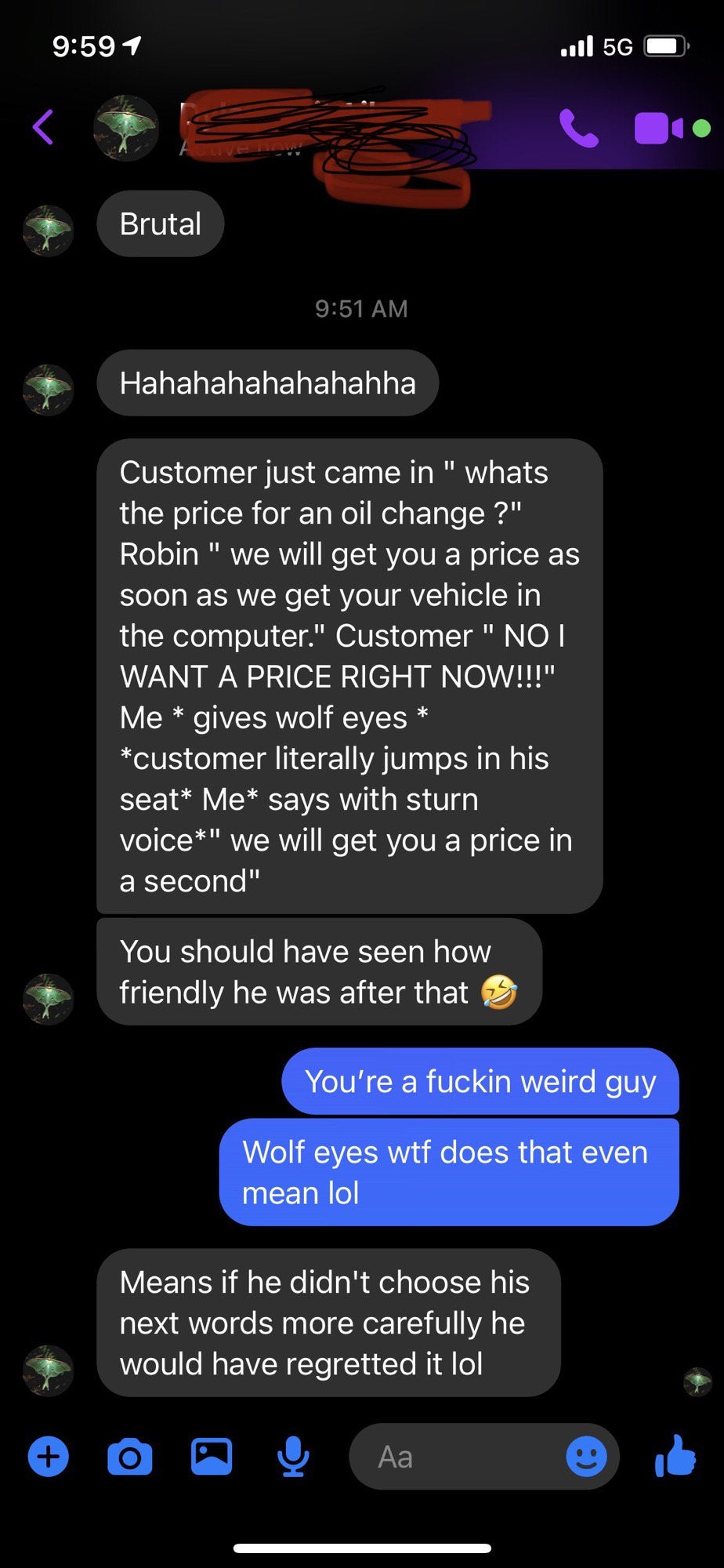 internet badasses -- screenshot - ...l 5G Brutal Hahahahahahahahha Customer just came in " whats the price for an oil change ?" Robin " we will get you a price as soon as we get your vehicle in the computer." Customer " No I Want A Price Right Now!!!" Me 