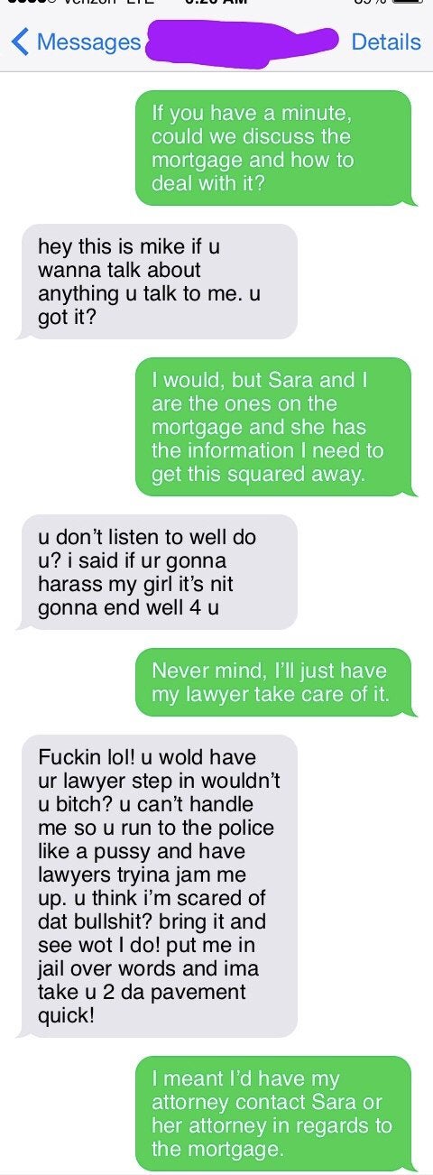 internet badasses -- my boyfriend is going through a divorce - Messages Details If you have a minute, could we discuss the mortgage and how to deal with it? hey this is mike if u wanna talk about anything u talk to me. u got it? I would, but Sara and I ar