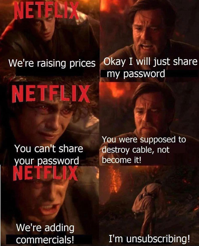 Can't argue with these - not to worry we re still flying half a ship - Netelmis We're raising prices Okay I will just my password Netflix You can't your password You were supposed to destroy cable, not become it! Netflix We're adding commercials! I'm unsu