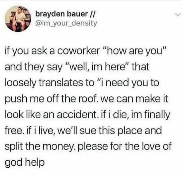 work memes - last - brayden bauer if you ask a coworker "how are you" and they say " well, im here" that loosely translates to "i need you to push me off the roof. we can make it look an accident. if i die, im finally free. if i live, we'll sue this place