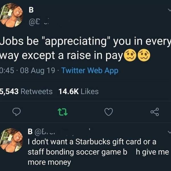 work memes - screenshot - B Jobs be "appreciating" you in every way except a raise in pay . 08 Aug 19 Twitter Web App 5,543 22 B.v. I don't want a Starbucks gift card or a staff bonding soccer game b h give me more money