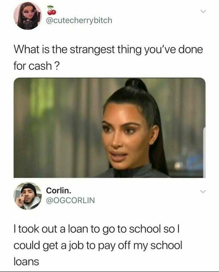 work memes - what's the strangest thing you ve done - What is the strangest thing you've done for cash ? Corlin. I took out a loan to go to school so | could get a job to pay off my school loans