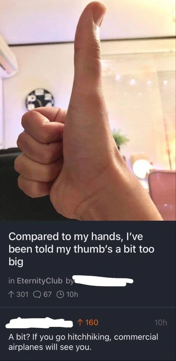 Funny Comments - big thumb - Compared to my hands, I've been told my thumb's a bit too big in Eternity Club by 1 301 Q 67 10h 1 160 10h A bit? If you go hitchhiking, commercial airplanes will see you.