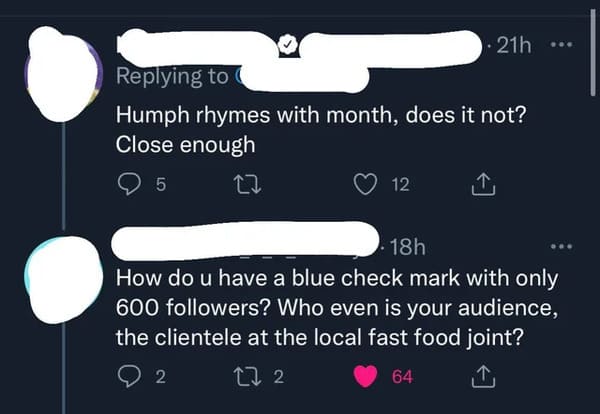 Funny Comments - angle - .. 21h Humph rhymes with month, does it not? Close enough 5 27 12 18h How do u have a blue check mark with only 600 ers? Who even is your audience, the clientele at the local fast food joint? 2 272 64