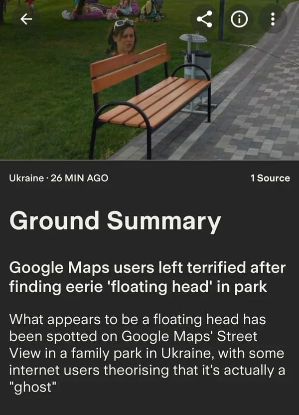 dumb people - asphalt - k i Ukraine 26 Min Ago 1 Source Ground Summary Google Maps users left terrified after finding eerie 'floating head' in park What appears to be a floating head has been spotted on Google Maps' Street View in a family park in Ukraine