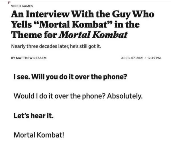 dumb people - mortal kombat interview - Video Games An Interview With the Guy Who Yells "Mortal Kombat in the Theme for Mortal Kombat Nearly three decades later, he's still got it. By Matthew Dessem I see. Will you do it over the phone? Would I do it over