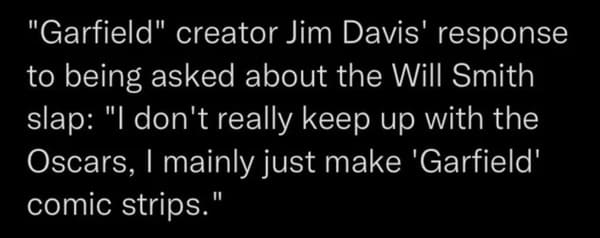 dumb people - quotes - "Garfield" creator Jim Davis' response to being asked about the Will Smith slap "I don't really keep up with the Oscars, I mainly just make 'Garfield' comic strips."