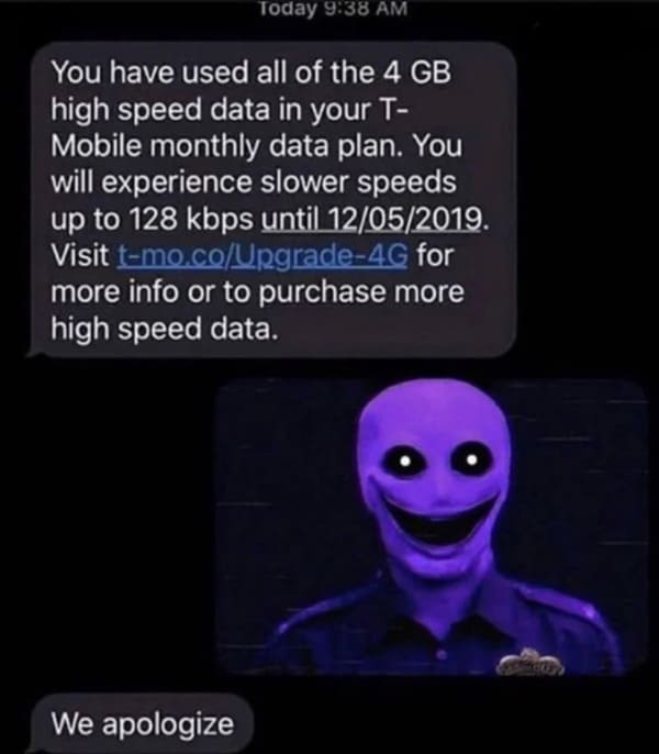 dumb people - purple guy we apologize - Today You have used all of the 4 Gb high speed data in your T Mobile monthly data plan. You will experience slower speeds up to 128 kbps until 12052019. Visit tmo.coUpgrade4G for more info or to purchase more high s