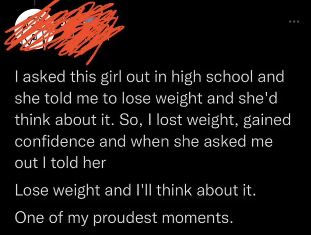 People Lying - I asked this girl out in high school and she told me to lose weight and she'd think about it. So, I lost weight, gained confidence and when she asked me out I told her Lose weight and I'll think about it. One of my proudest momen