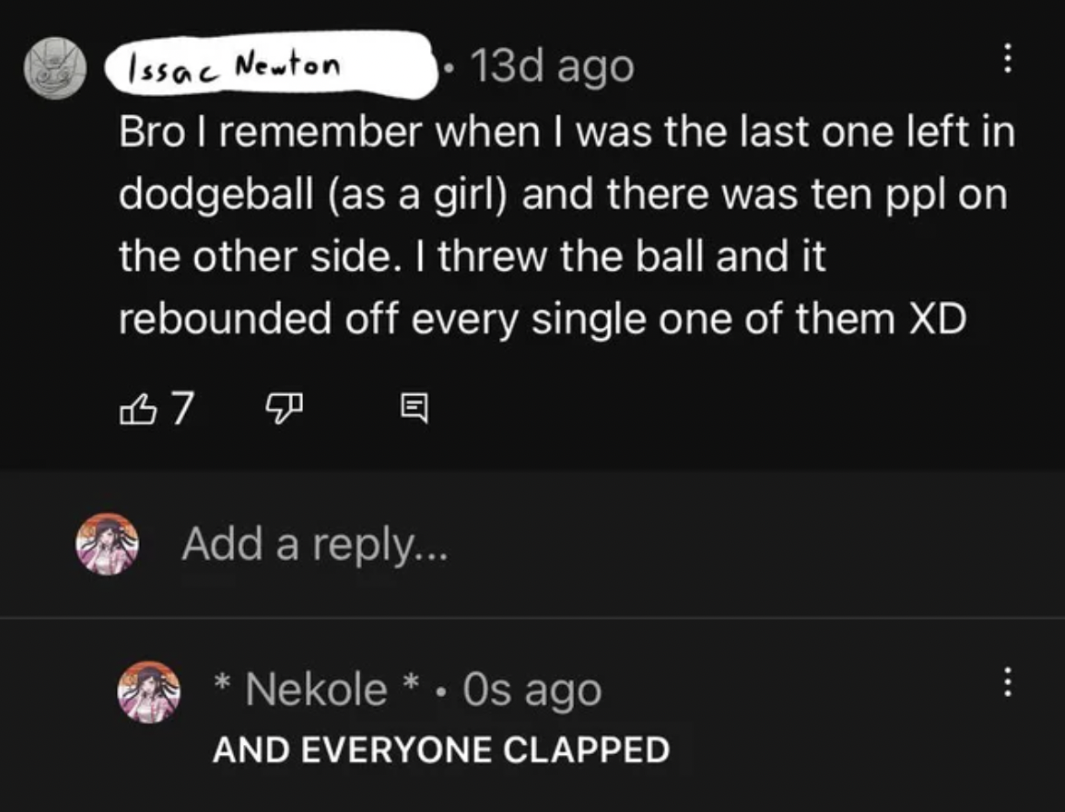 People Lying - I remember when I was the last one left in dodgeball as a girl and there was ten ppl on the other side. I threw the ball and it rebounded off every single one of them Xd B7 Add a ... Nekole Os ago And Everyone Clapped