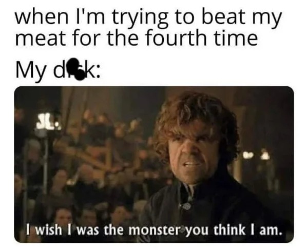hold up - hol up - game of thrones sex meme - when I'm trying to beat my meat for the fourth time My dick I wish I was the monster you think I am.