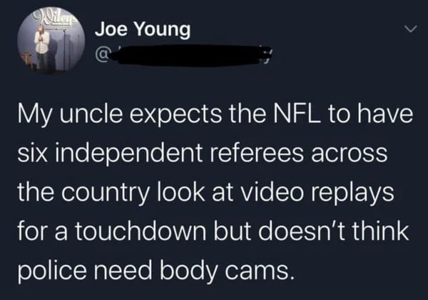 funny memes - dank memes - atmosphere - Joe Young My uncle expects the Nfl to have six independent referees across the country look at video replays for a touchdown but doesn't think police need body cams.