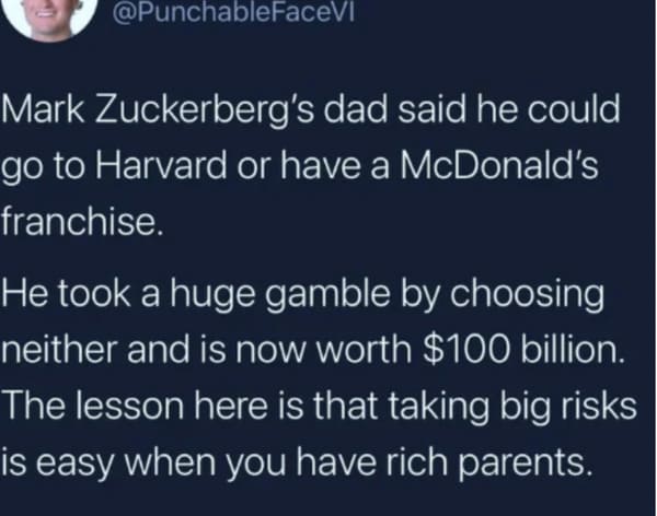 funny memes - dank memes - atmosphere - Mark Zuckerberg's dad said he could go to Harvard or have a McDonald's franchise. He took a huge gamble by choosing neither and is now worth $100 billion. The lesson here is that taking big risks is easy when you ha
