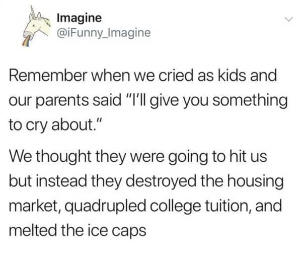 funny memes - dank memes - paper - Imagine Remember when we cried as kids and our parents said "I'll give you something to cry about." We thought they were going to hit us but instead they destroyed the housing market, quadrupled college tuition, and melt