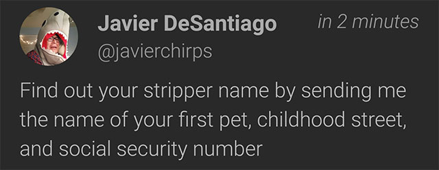 Those viral posts asking things like “Your stripper name is your first pet and your mother’s maiden name” are amazingly effective ways to reveal answers to common security questions you may be using elsewhere.
The next time you see a mass post or “share this on” message asking for information like this, remember you’re sharing important personal information which may be dangerous to share openly with others. There’s a good reason why so many of them rely on your funny answer being made up of your mother’s maiden name, first pet, favourite teacher or street you grew up on…Always be careful where you’re sharing information, consider whether it’s really necessary to share it, or consider using incorrect answers – either to the post, or to the security questions themselves (as long as you can remember what you set them to).