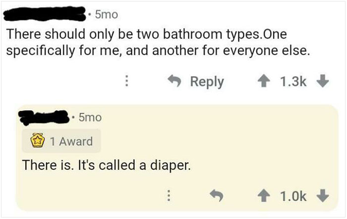 brutal comebacks - angle - 5mo There should only be two bathroom types.One specifically for me, and another for everyone else. 5mo W 1 Award There is. It's called a diaper.