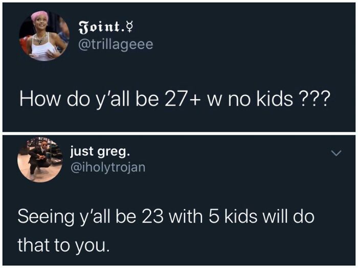 brutal comebacks - presentation - Joint. How do y'all be 27 w no kids ??? just greg. Seeing y'all be 23 with 5 kids will do that to you.
