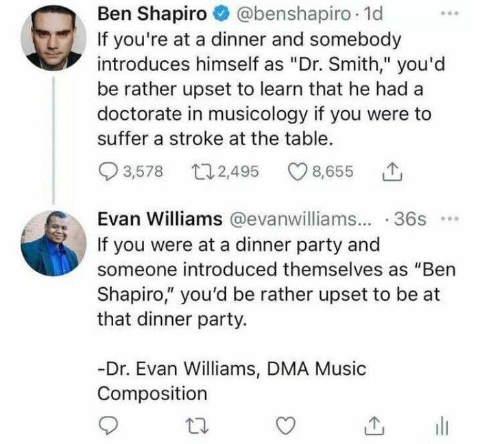brutal comebacks - ben shapiro phd - Ben Shapiro . 1d If you're at a dinner and somebody introduces himself as "Dr. Smith," you'd be rather upset to learn that he had a doctorate in musicology if you were to suffer a stroke at the table. a 3,578 122,495 8