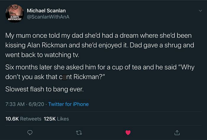brutal comebacks - Queen - Michael Scanlan Always Antifascist My mum once told my dad she'd had a dream where she'd been I kissing Alan Rickman and she'd enjoyed it. Dad gave a shrug and went back to watching tv. Six months later she asked him for a cup o