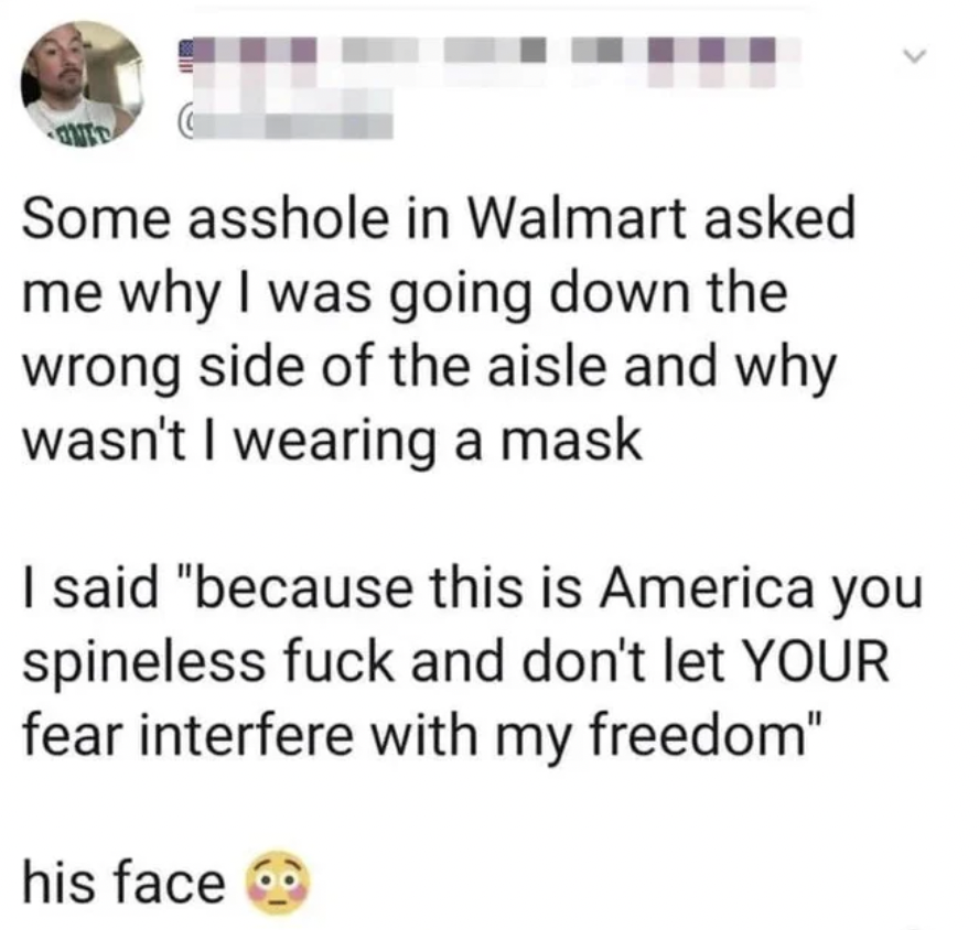 internet liars - paper - Some asshole in Walmart asked me why I was going down the wrong side of the aisle and why wasn't I wearing a mask I said "because this is America you spineless fuck and don't let Your fear interfere with my freedom" his face