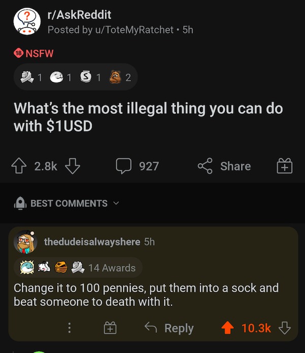 r technicallythetruth - rAskReddit Posted by uToteMyRatchet 5h 18 Nsfw 1 1 S1 S12 What's the most illegal thing you can do with $1USD 927 Best Du thedudeisalwayshere 5h 14 Awards Change it to 100 pennies, put them into a sock and beat someone to death wit