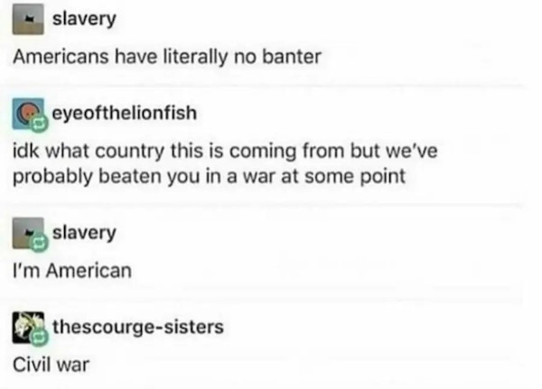 americans have no banter - slavery Americans have literally no banter eyeofthelionfish idk what country this is coming from but we've probably beaten you in a war at some point slavery I'm American thescourgesisters Civil war
