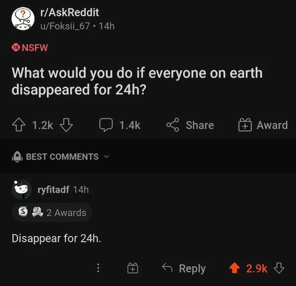 r technicallythetruth - rAskReddit uFoksii_67 14h Nsfw What would you do if everyone on earth disappeared for 24h? Best ryfitadf 14h S 2 Awards Disappear for 24h. Award